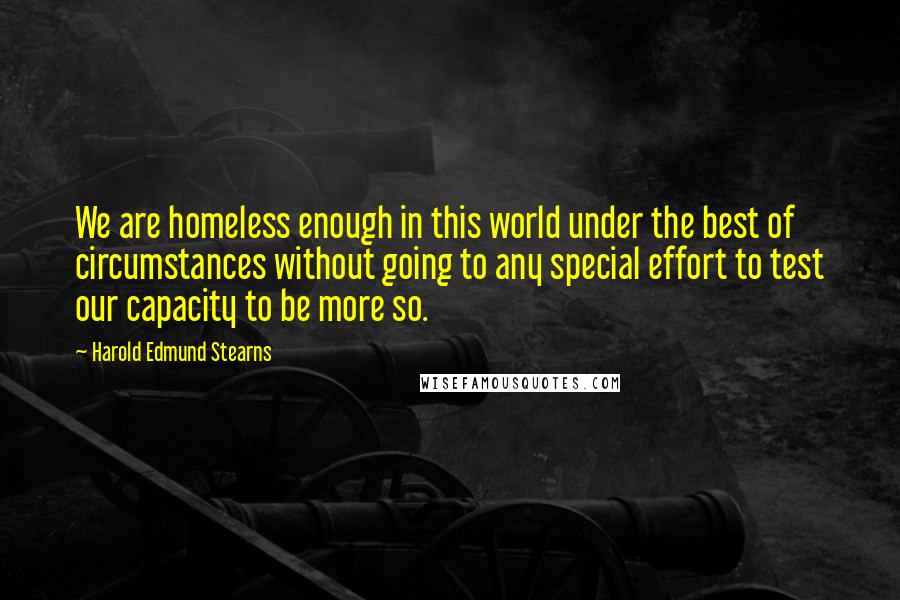 Harold Edmund Stearns quotes: We are homeless enough in this world under the best of circumstances without going to any special effort to test our capacity to be more so.