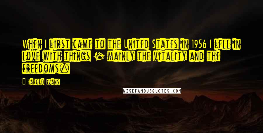 Harold Evans quotes: When I first came to the United States in 1956 I fell in love with things - mainly the vitality and the freedoms. Harold Evans quotes: When I first came to the United States in 1956 I fell in love with things - mainly the vitality and the freedoms.