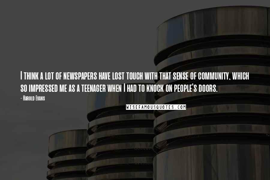 Harold Evans quotes: I think a lot of newspapers have lost touch with that sense of community, which so impressed me as a teenager when I had to knock on people's doors.