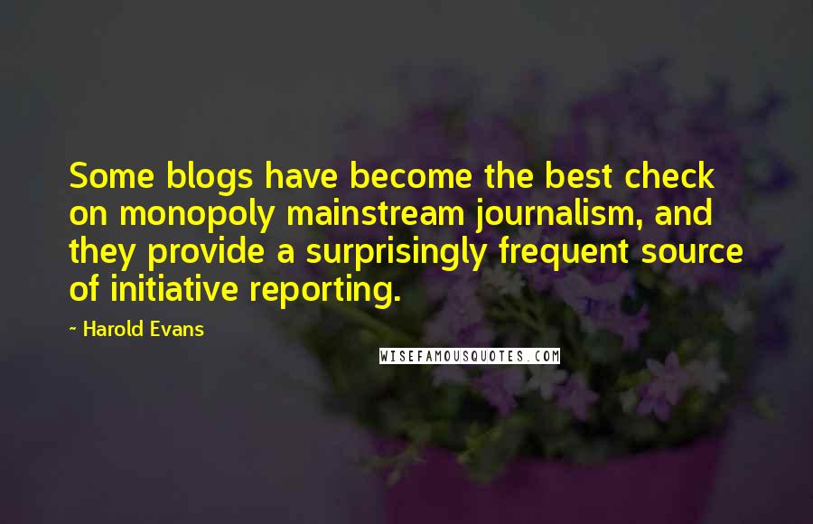 Harold Evans quotes: Some blogs have become the best check on monopoly mainstream journalism, and they provide a surprisingly frequent source of initiative reporting. Harold Evans quotes: Some blogs have become the best check on monopoly mainstream journalism, and they provide a surprisingly frequent source of initiative reporting.