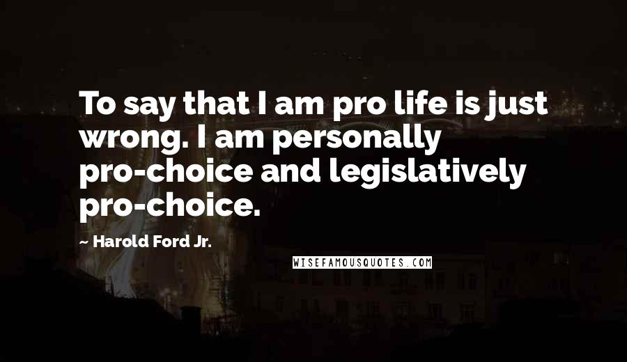 Harold Ford Jr. quotes: To say that I am pro life is just wrong. I am personally pro-choice and legislatively pro-choice.