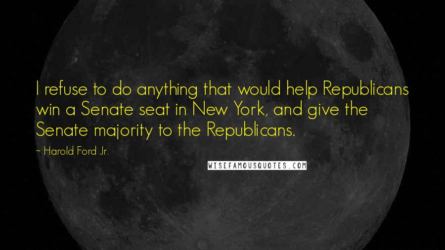 Harold Ford Jr. quotes: I refuse to do anything that would help Republicans win a Senate seat in New York, and give the Senate majority to the Republicans. Harold Ford Jr. quotes: I refuse to do anything that would help Republicans win a Senate seat in New York, and give the Senate majority to the Republicans.