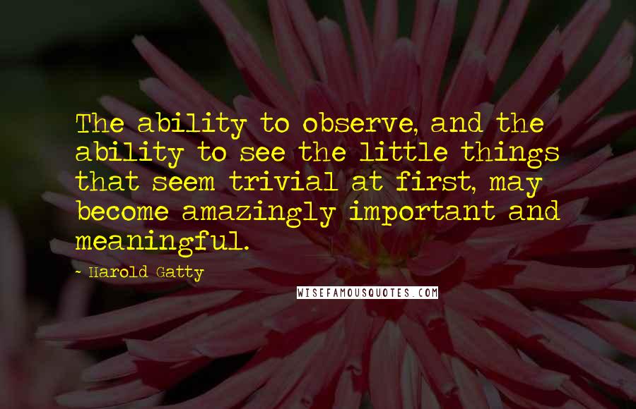 Harold Gatty quotes: The ability to observe, and the ability to see the little things that seem trivial at first, may become amazingly important and meaningful.