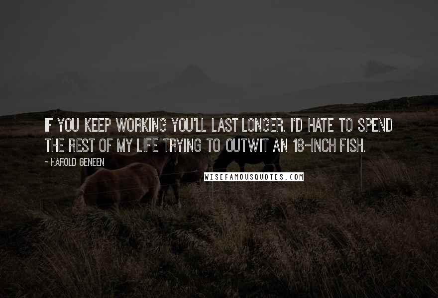 Harold Geneen quotes: If you keep working you'll last longer. I'd hate to spend the rest of my life trying to outwit an 18-inch fish.