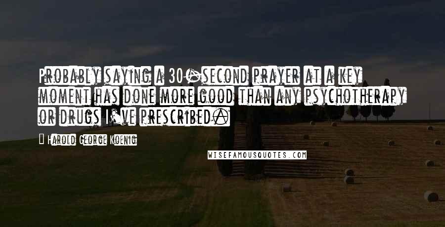 Harold George Koenig quotes: Probably saying a 30-second prayer at a key moment has done more good than any psychotherapy or drugs I've prescribed.