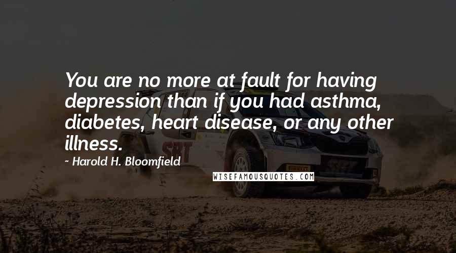 Harold H. Bloomfield quotes: You are no more at fault for having depression than if you had asthma, diabetes, heart disease, or any other illness. Harold H. Bloomfield quotes: You are no more at fault for having depression than if you had asthma, diabetes, heart disease, or any other illness.