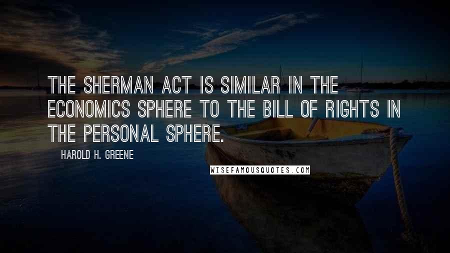 Harold H. Greene quotes: The Sherman Act is similar in the economics sphere to the Bill of Rights in the personal sphere.