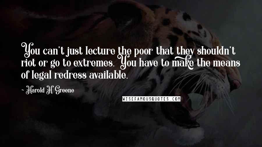 Harold H. Greene quotes: You can't just lecture the poor that they shouldn't riot or go to extremes. You have to make the means of legal redress available. Harold H. Greene quotes: You can't just lecture the poor that they shouldn't riot or go to extremes. You have to make the means of legal redress available.