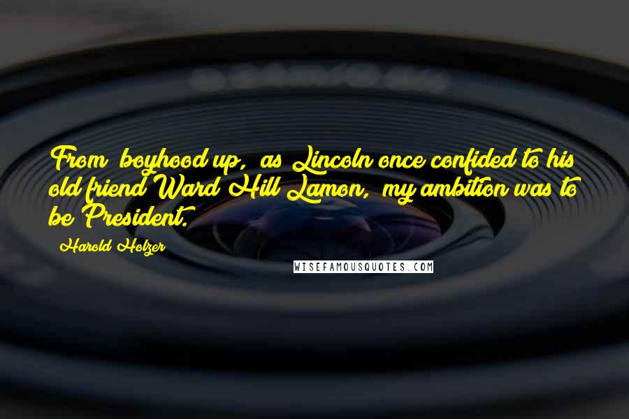 Harold Holzer quotes: From "boyhood up," as Lincoln once confided to his old friend Ward Hill Lamon, "my ambition was to be President. Harold Holzer quotes: From "boyhood up," as Lincoln once confided to his old friend Ward Hill Lamon, "my ambition was to be President.