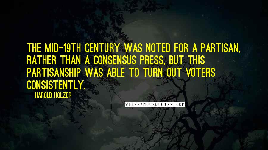 Harold Holzer quotes: The mid-19th century was noted for a partisan, rather than a consensus press, but this partisanship was able to turn out voters consistently.