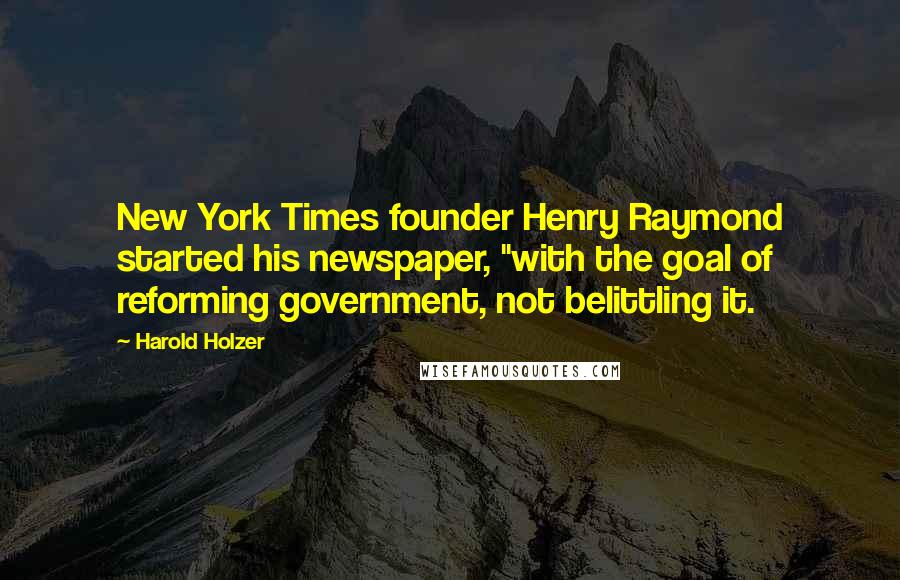 Harold Holzer quotes: New York Times founder Henry Raymond started his newspaper, "with the goal of reforming government, not belittling it. Harold Holzer quotes: New York Times founder Henry Raymond started his newspaper, "with the goal of reforming government, not belittling it.
