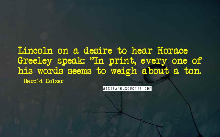 Harold Holzer quotes: Lincoln on a desire to hear Horace Greeley speak: "In print, every one of his words seems to weigh about a ton. Harold Holzer quotes: Lincoln on a desire to hear Horace Greeley speak: "In print, every one of his words seems to weigh about a ton.