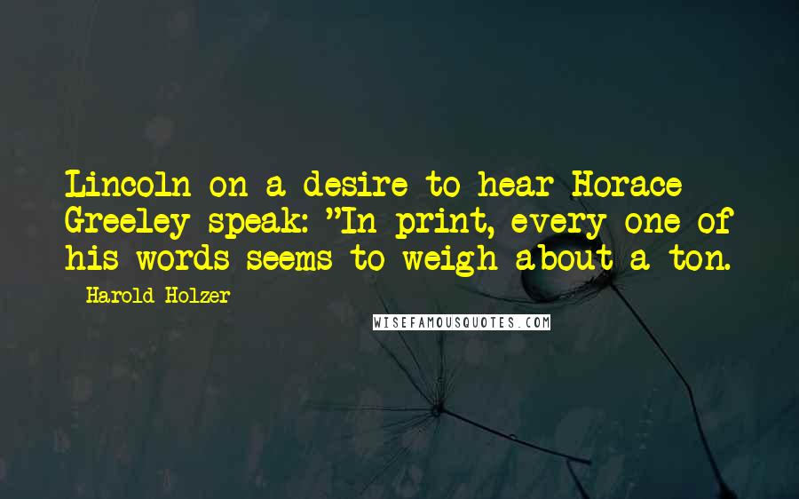 Harold Holzer quotes: Lincoln on a desire to hear Horace Greeley speak: "In print, every one of his words seems to weigh about a ton.