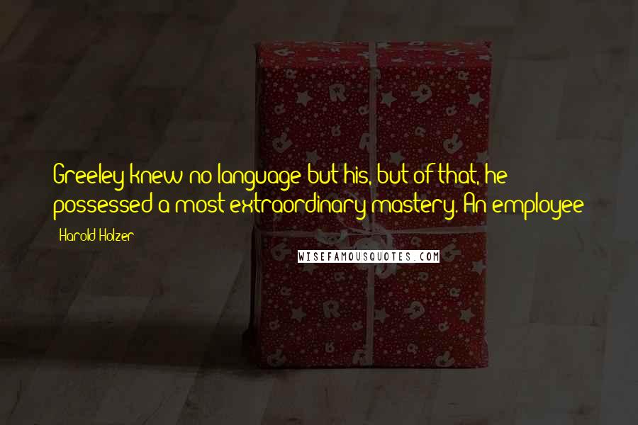Harold Holzer quotes: Greeley knew no language but his, but of that, he possessed a most extraordinary mastery. An employee Harold Holzer quotes: Greeley knew no language but his, but of that, he possessed a most extraordinary mastery. An employee