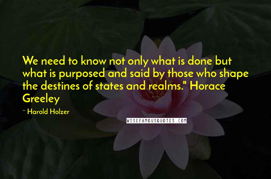 Harold Holzer quotes: We need to know not only what is done but what is purposed and said by those who shape the destines of states and realms." Horace Greeley