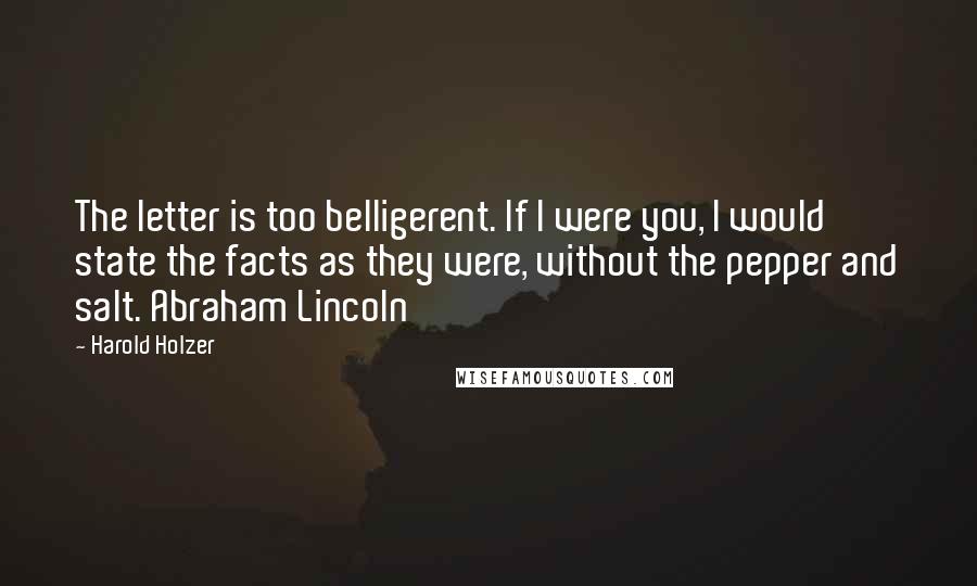 Harold Holzer quotes: The letter is too belligerent. If I were you, I would state the facts as they were, without the pepper and salt. Abraham Lincoln