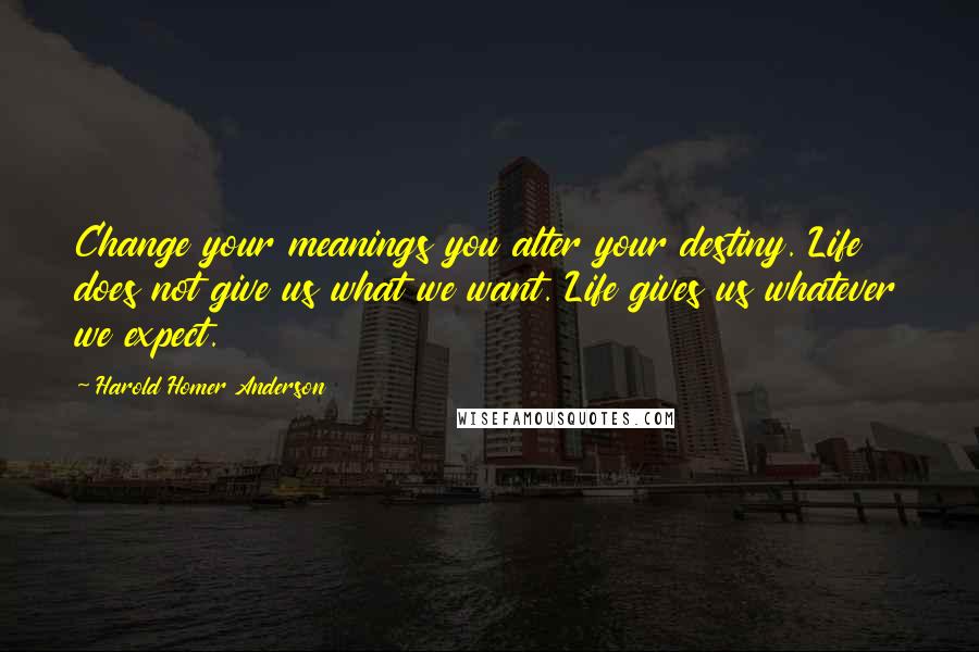 Harold Homer Anderson quotes: Change your meanings you alter your destiny. Life does not give us what we want. Life gives us whatever we expect.