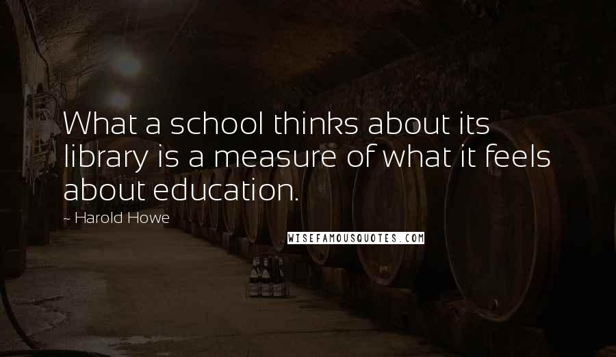 Harold Howe quotes: What a school thinks about its library is a measure of what it feels about education.