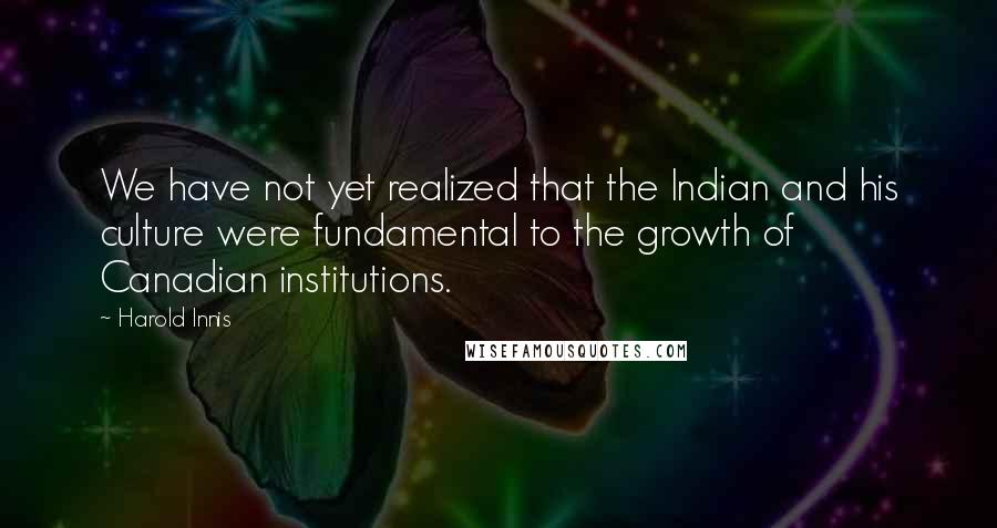 Harold Innis quotes: We have not yet realized that the Indian and his culture were fundamental to the growth of Canadian institutions.