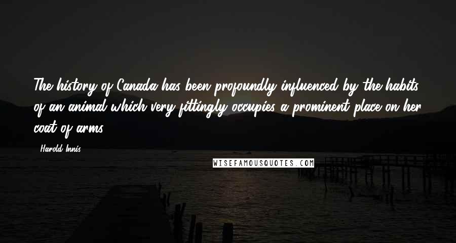 Harold Innis quotes: The history of Canada has been profoundly influenced by the habits of an animal which very fittingly occupies a prominent place on her coat of arms.