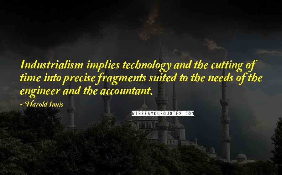 Harold Innis quotes: Industrialism implies technology and the cutting of time into precise fragments suited to the needs of the engineer and the accountant. Harold Innis quotes: Industrialism implies technology and the cutting of time into precise fragments suited to the needs of the engineer and the accountant.