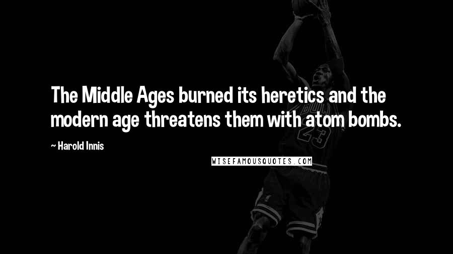 Harold Innis quotes: The Middle Ages burned its heretics and the modern age threatens them with atom bombs.