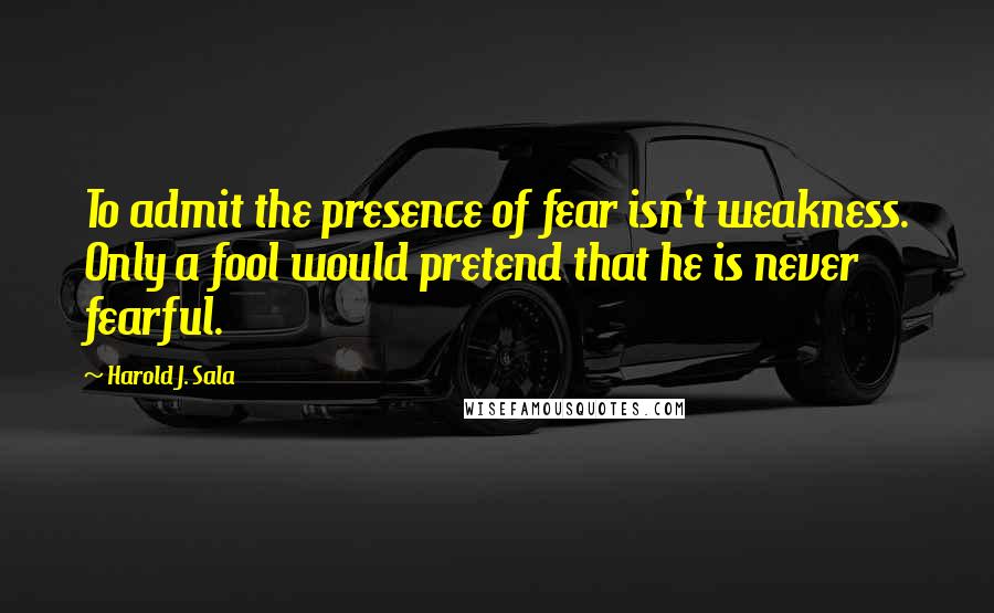 Harold J. Sala quotes: To admit the presence of fear isn't weakness. Only a fool would pretend that he is never fearful.