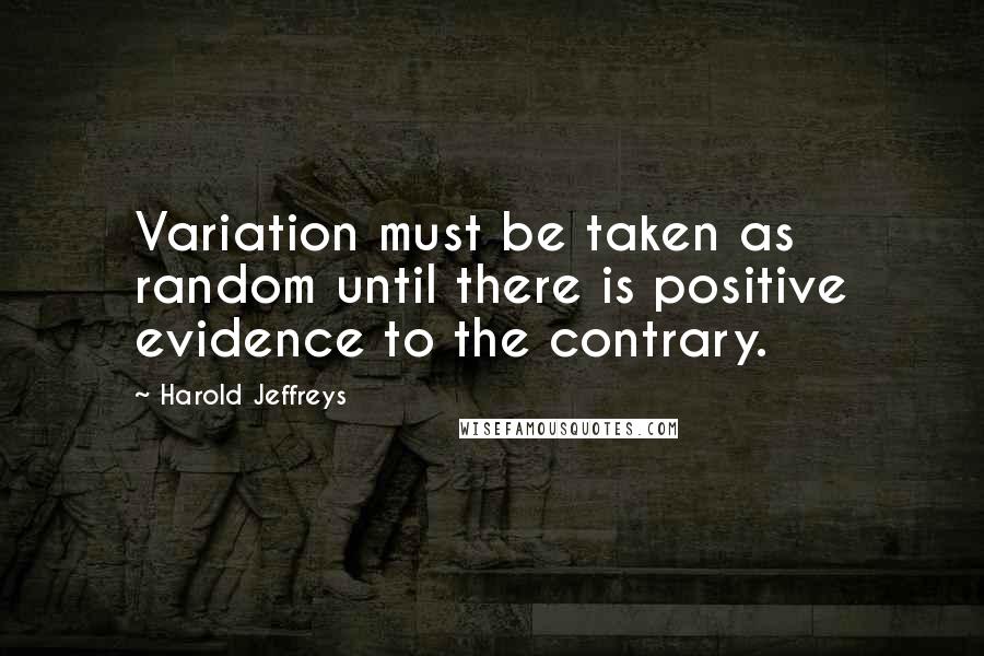 Harold Jeffreys quotes: Variation must be taken as random until there is positive evidence to the contrary.