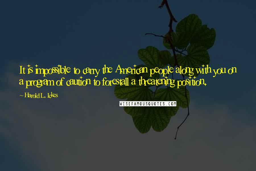 Harold L. Ickes quotes: It is impossible to carry the American people along with you on a program of caution to forestall a threatening position.