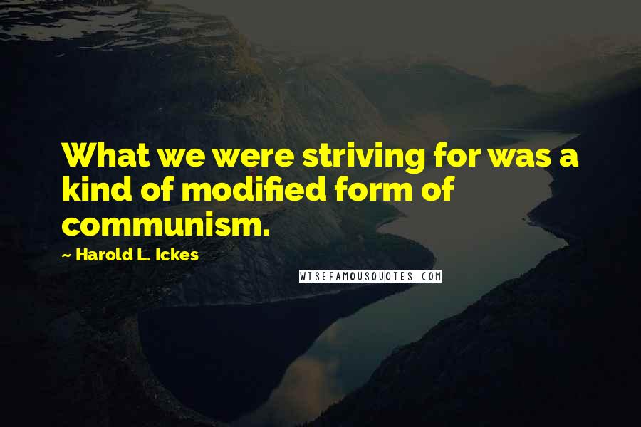 Harold L. Ickes quotes: What we were striving for was a kind of modified form of communism.