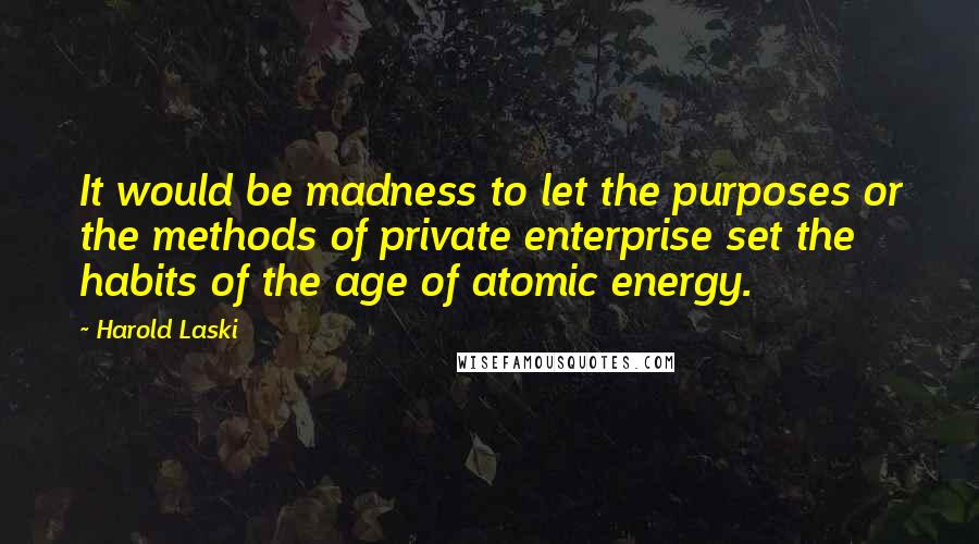 Harold Laski quotes: It would be madness to let the purposes or the methods of private enterprise set the habits of the age of atomic energy.