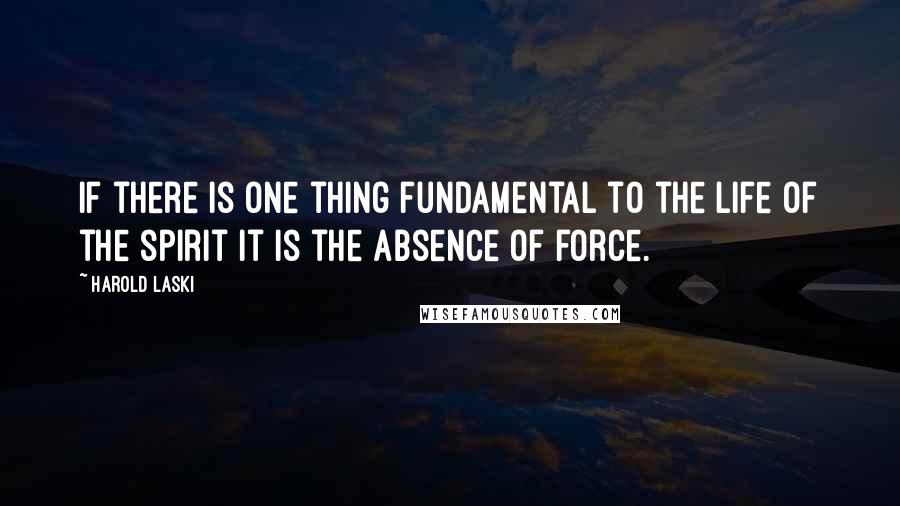 Harold Laski quotes: If there is one thing fundamental to the life of the spirit it is the absence of force.