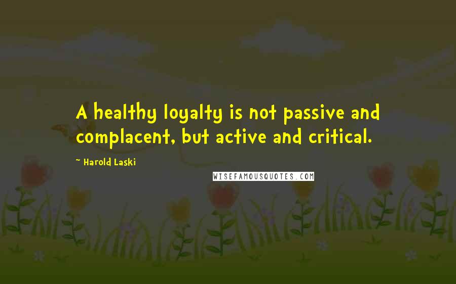 Harold Laski quotes: A healthy loyalty is not passive and complacent, but active and critical.