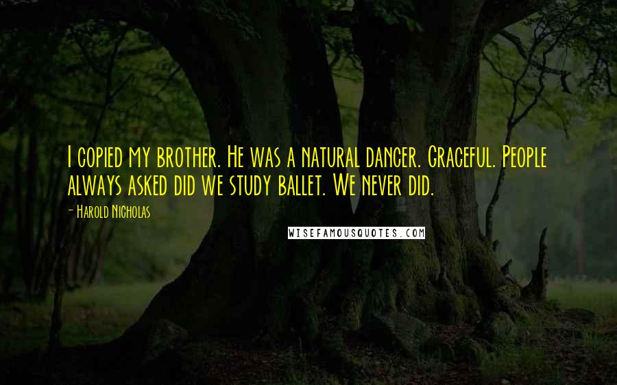 Harold Nicholas quotes: I copied my brother. He was a natural dancer. Graceful. People always asked did we study ballet. We never did. Harold Nicholas quotes: I copied my brother. He was a natural dancer. Graceful. People always asked did we study ballet. We never did.