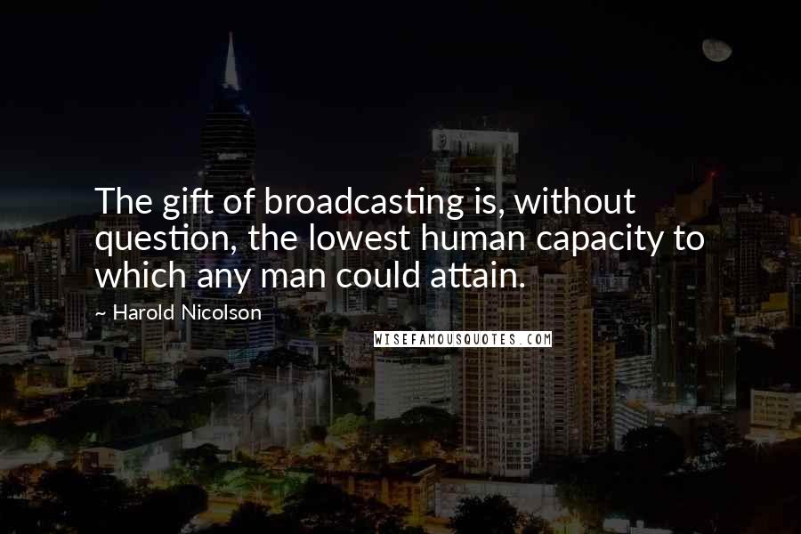 Harold Nicolson quotes: The gift of broadcasting is, without question, the lowest human capacity to which any man could attain.