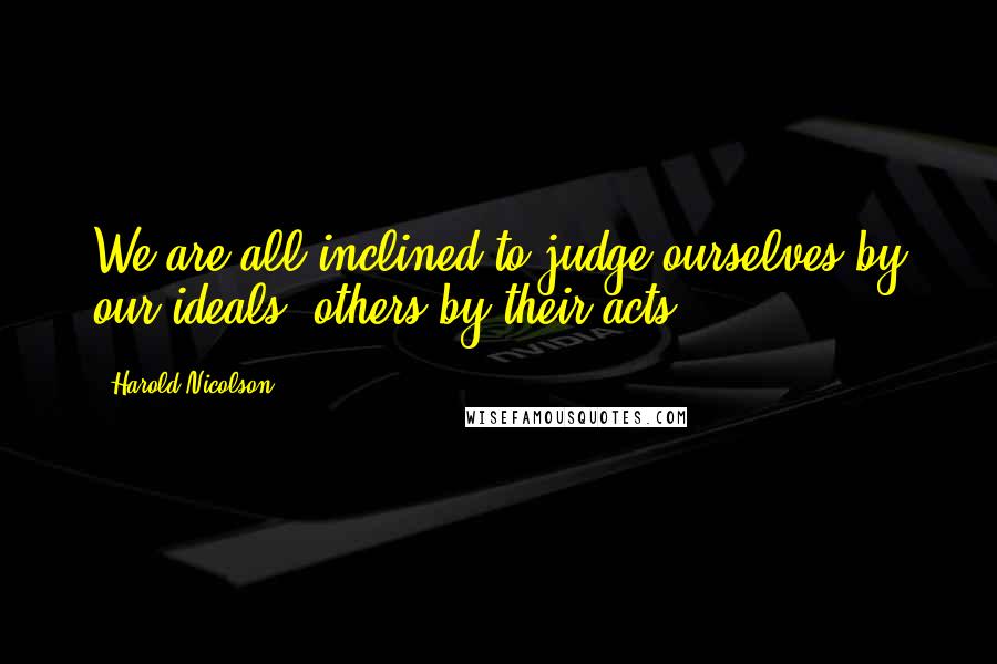 Harold Nicolson quotes: We are all inclined to judge ourselves by our ideals; others by their acts.