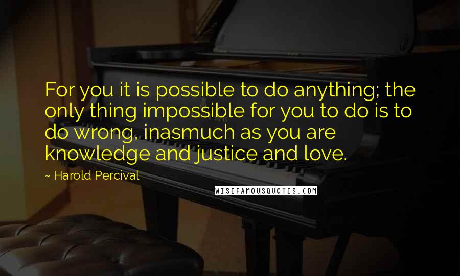 Harold Percival quotes: For you it is possible to do anything; the only thing impossible for you to do is to do wrong, inasmuch as you are knowledge and justice and love.