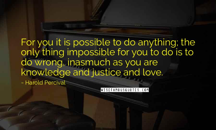 Harold Percival quotes: For you it is possible to do anything; the only thing impossible for you to do is to do wrong, inasmuch as you are knowledge and justice and love. Harold Percival quotes: For you it is possible to do anything; the only thing impossible for you to do is to do wrong, inasmuch as you are knowledge and justice and love.