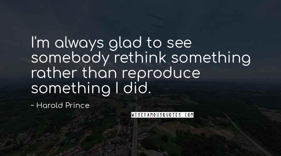 Harold Prince quotes: I'm always glad to see somebody rethink something rather than reproduce something I did.