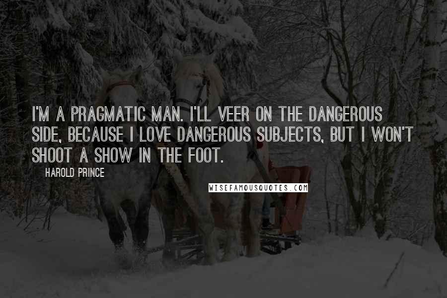 Harold Prince quotes: I'm a pragmatic man. I'll veer on the dangerous side, because I love dangerous subjects, but I won't shoot a show in the foot.
