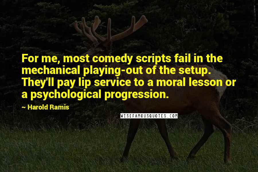 Harold Ramis quotes: For me, most comedy scripts fail in the mechanical playing-out of the setup. They'll pay lip service to a moral lesson or a psychological progression.