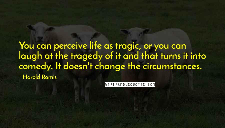Harold Ramis quotes: You can perceive life as tragic, or you can laugh at the tragedy of it and that turns it into comedy. It doesn't change the circumstances.