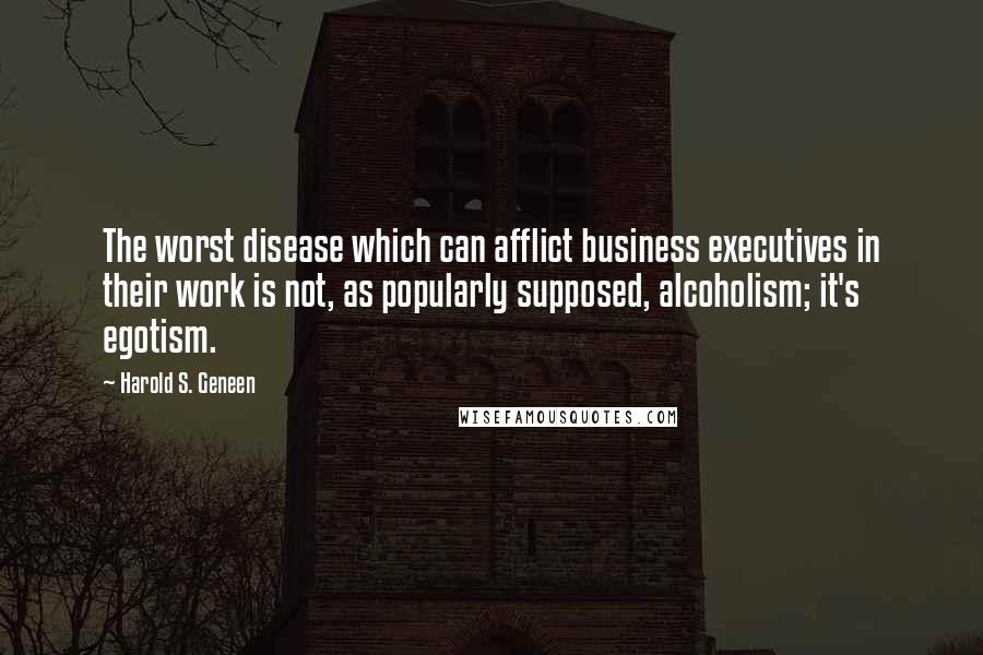 Harold S. Geneen quotes: The worst disease which can afflict business executives in their work is not, as popularly supposed, alcoholism; it's egotism.