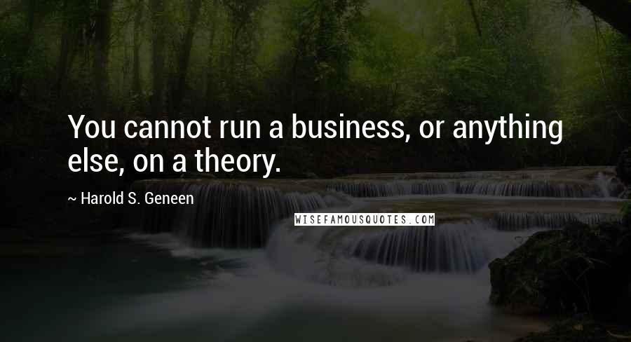 Harold S. Geneen quotes: You cannot run a business, or anything else, on a theory.