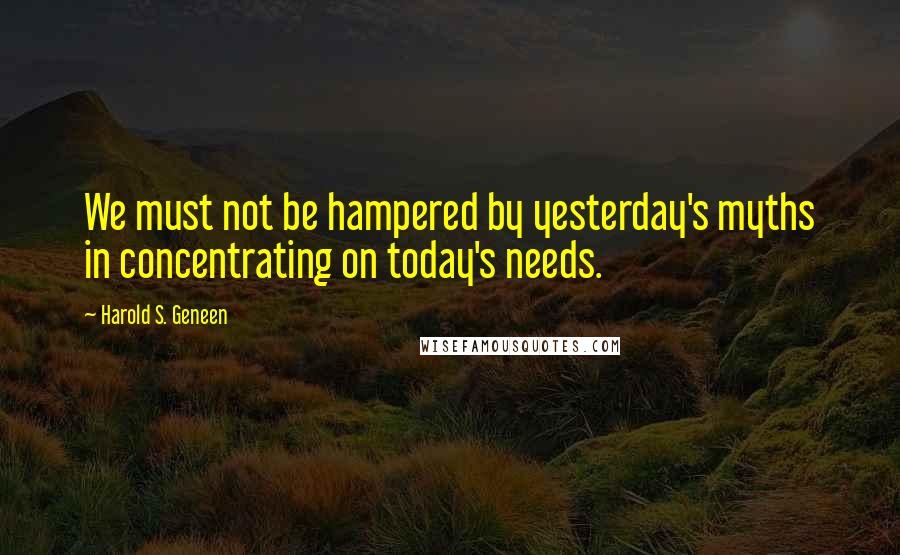 Harold S. Geneen quotes: We must not be hampered by yesterday's myths in concentrating on today's needs.