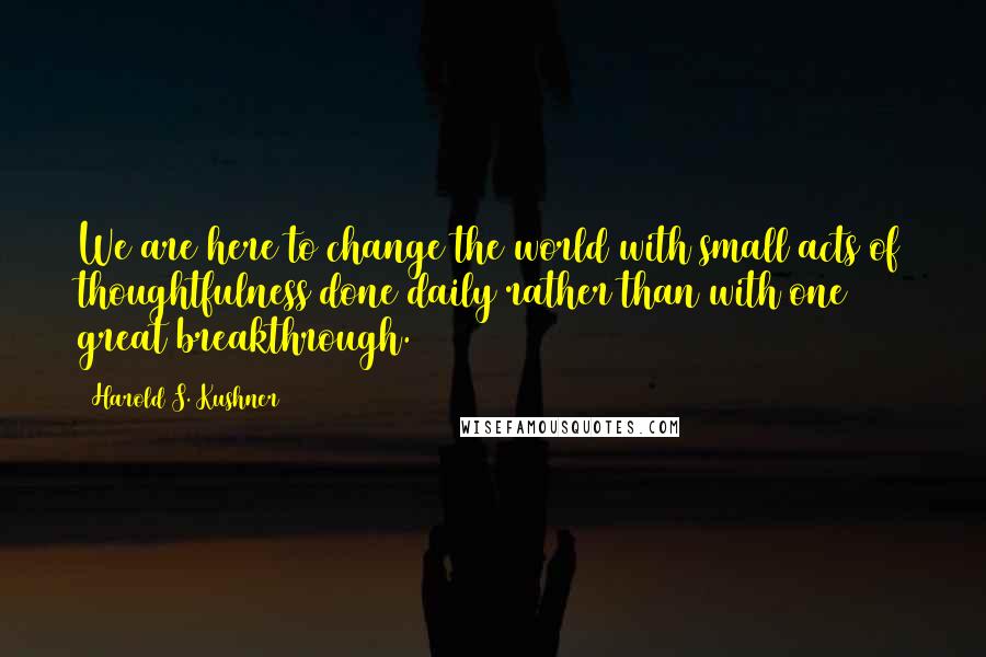 Harold S. Kushner quotes: We are here to change the world with small acts of thoughtfulness done daily rather than with one great breakthrough.