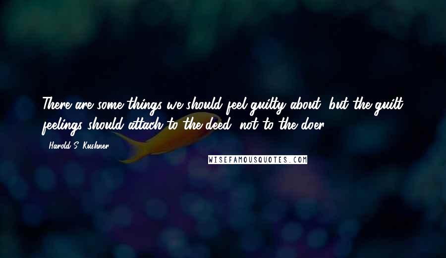 Harold S. Kushner quotes: There are some things we should feel guilty about, but the guilt feelings should attach to the deed, not to the doer.