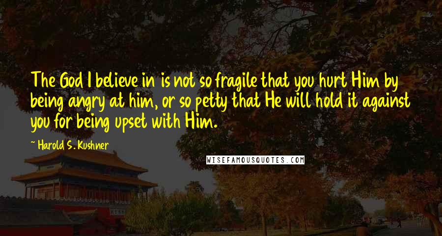 Harold S. Kushner quotes: The God I believe in is not so fragile that you hurt Him by being angry at him, or so petty that He will hold it against you for being