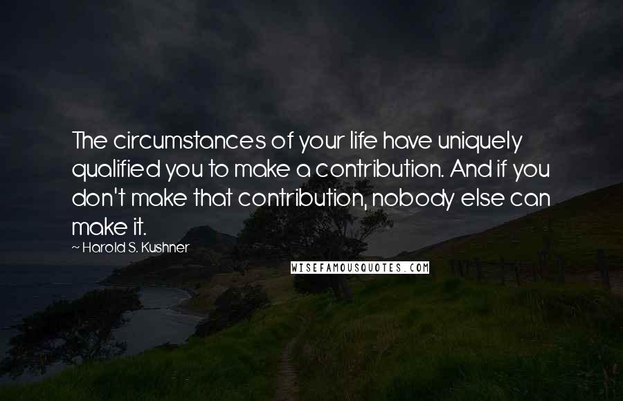 Harold S. Kushner quotes: The circumstances of your life have uniquely qualified you to make a contribution. And if you don't make that contribution, nobody else can make it.