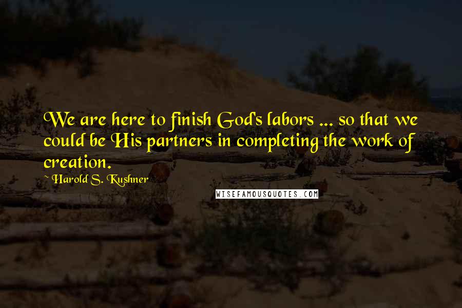 Harold S. Kushner quotes: We are here to finish God's labors ... so that we could be His partners in completing the work of creation.